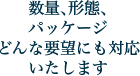 数量、形態、パッケージどんな要望にも対応いたします