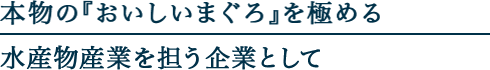 本物の『おいしいマグロ』を極める水産物産業を担う企業としてー
